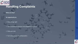 Handling Complaints
What are they?
An opportunity to:
• Make things right
• Turn dissatisfied customers into delighted customers
• Show you care
• Turn complainers into ambassadors.
 
