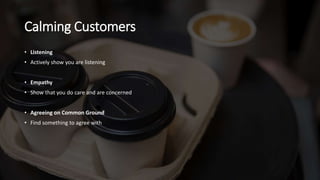 Calming Customers
• Listening
• Actively show you are listening
• Empathy
• Show that you do care and are concerned
• Agreeing on Common Ground
• Find something to agree with
 