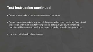 Test Instruction continued
• Do not enter marks in the bottom section of the paper.
• Do not make any marks in any part of the paper other than the circles (a or b) and
the section with the boxes for your personal details. If you do, the marking
machine will be unable to mark your paper properly, thus affecting your score.
• Use a pen with black or blue ink only.
 