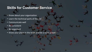 Skills for Customer Service
• Know about your organisation
• Learn the technical parts of the job
• Communicate well
• Be consistent
• Be organised
• Know your place in the team and be a team player
 