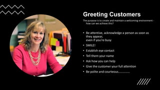 Greeting Customers
The purpose is to create and maintain a welcoming environment -
how can we achieve this?
• Be attentive, acknowledge a person as soon as
they appear,
even if you’re busy
• SMILE!
• Establish eye contact
• Tell them your name
• Ask how you can help
• Give the customer your full attention
• Be polite and courteous……………
 