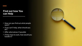 Find out how You
can Help
• How can you find out what people
want?
• If you can’t help, what should you
do?
• Offer alternatives if possible
• If they have to wait, how would you
handle it?
 