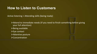 How to Listen to Customers
Active listening = Attending skills (being ready)
Attend to immediate needs (if you need to finish something before giving
your full attention)
Being available
Eye contact
Attentive posture
Concentration
 