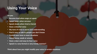 Using Your Voice
Do you
• Become loud when angry or upset
• Speak faster when nervous
• Speak slowly when tired or bored
• Have a cheerful voice
• My tone of voice is warm and understanding
• Find it easy to talk to people you don’t know
• Control your tone in most situations
• Sound bossy, weak or unsure
• Have a clear and easy-to-hear voice
• Speak in a very formal or very trendy manner?
Think about how you might modify your voice in certain situations
 