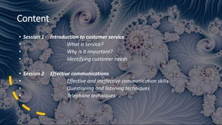 Content
• Session 1 Introduction to customer service
• What is service?
• Why is it important?
• Identifying customer needs
• Session 2 Effective communications
• Effective and ineffective communication skills
• Questioning and listening techniques
• Telephone techniques
 
