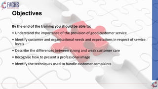 Objectives
By the end of the training you should be able to:
• Understand the importance of the provision of good customer service
• Identify customer and organisational needs and expectations in respect of service
levels
• Describe the differences between strong and weak customer care
• Recognise how to present a professional image
• Identify the techniques used to handle customer complaints
 