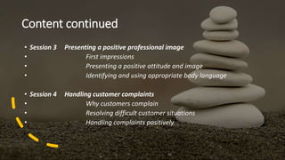 Content continued
• Session 3 Presenting a positive professional image
• First impressions
• Presenting a positive attitude and image
• Identifying and using appropriate body language
• Session 4 Handling customer complaints
• Why customers complain
• Resolving difficult customer situations
• Handling complaints positively
 