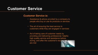 Customer Service
Customer Service is:
• Assistance & advice provided by a company to
people who buy or use its products or services
• The art of ensuring the best service to
customers while they are engaged in services
• Act of taking care of customer needs by
providing and delivering professional, helpful,
high quality service and assistance before,
during, and after the customer's requirements
are met
 