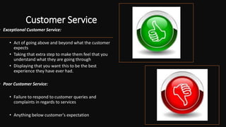 Customer Service
• Exceptional Customer Service:
• Act of going above and beyond what the customer
expects
• Taking that extra step to make them feel that you
understand what they are going through
• Displaying that you want this to be the best
experience they have ever had.
• Poor Customer Service:
• Failure to respond to customer queries and
complaints in regards to services
• Anything below customer's expectation
 