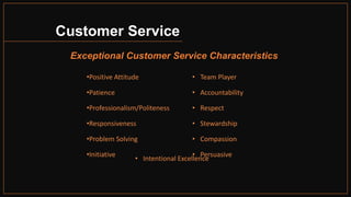 Customer Service
Exceptional Customer Service Characteristics
• Team Player
• Accountability
• Respect
• Stewardship
• Compassion
• Persuasive
•Positive Attitude
•Patience
•Professionalism/Politeness
•Responsiveness
•Problem Solving
•Initiative
• Intentional Excellence
 