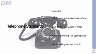 Telephone Standards
• Answering:
• Smile … as you answer the phone
• Aim to answer within 4 rings
• Offer a greeting - as appropriate
• Avoid asking people to hold.
 