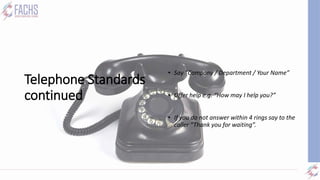 Telephone Standards
continued
• Answering:
• Say “Company / Department / Your Name”
• Offer help e.g. “How may I help you?”
• If you do not answer within 4 rings say to the
caller “Thank you for waiting”.
 