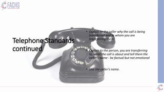Telephone Standards
continued
• Transferring:
• Explain to the caller why the call is being
transferred and to whom you are
transferring them
• Explain to the person, you are transferring
to, what the call is about and tell them the
caller’s name - be factual but not emotional
• Use the caller’s name.
 