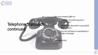 Telephone Standards
continued
• Transferring:
• If no-one answers offer to:
• Transfer to another person /
department
• Attempt to deal with it yourself (if
appropriate)
• Put the call back to switchboard /
Take a message
• Take ownership.
 