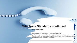 Telephone Standards continued
Taking Messages:
• Respond to all messages … however difficult
• f someone is not available, explain positively why the person is not
available - offer to take a message.
 
