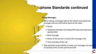Telephone Standards continued
Taking Messages:
• When taking a message take all the details and repeat the
message and any information back to the caller:
• Name
• Telephone Number (including STD Code and extension as
appropriate)
• Brief message
• Name of the person / section the message is for
• Time and date of the call
• Take personal responsibility to make sure messages are passed
on quickly to the correct person/section.
 