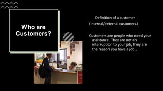 Who are
Customers?
Definition of a customer
(Internal/external customers)
Customers are people who need your
assistance. They are not an
interruption to your job, they are
the reason you have a job..
 