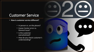Customer Service
• How is customer service different?
• In person vs. on the phone?
• Career Center error vs.
General issue?
• Is the customer
overwhelmed?
• How do you check customer’s
understanding?
 