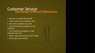 Customer Service
• Remain in control of yourself
• Listen and let the customer vent
• Show the customer you care
• Don't blame the customer or the
company
• Try to solve the problem, or get
someone who can
• Never make promises you can't keep
• Don't take it personally
Handling Difficult Situations
 