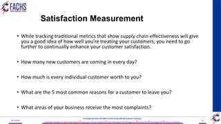 Satisfaction Measurement
• While tracking traditional metrics that show supply chain effectiveness will give
you a good idea of how well you’re treating your customers, you need to go
further to continually enhance your customer satisfaction.
• How many new customers are coming in every day?
• How much is every individual customer worth to you?
• What are the 5 most common reasons for a customer to leave you?
• What areas of your business receive the most complaints?
2023/06/03 56
A Strategic Business Unit (SBU) of Fachs Group offering Corporate Training in:
Leadership, Management & Personal Mastery I Governance, Risk & Compliance IFinancial & Supply Chain Management IBusiness Skills ITechnology Skills IIndustry Certifications
 