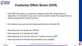 Customer Effort Score (CES)
• Like CSAT, CES works on customers’ ratings on the ease of operation or
experience. It indicates if your users had a smooth, hassle-free experience at
various touchpoints of their journey.
• For instance, you can use the below questions to calculate CES.
• How easy was it to locate our offices?
• How easy was it to operate our app?
• How easy was it to connect with our customer service staff?
• How easy was it to find the documentation you needed?
2023/06/03 58
A Strategic Business Unit (SBU) of Fachs Group offering Corporate Training in:
Leadership, Management & Personal Mastery I Governance, Risk & Compliance IFinancial & Supply Chain Management IBusiness Skills ITechnology Skills IIndustry Certifications
 