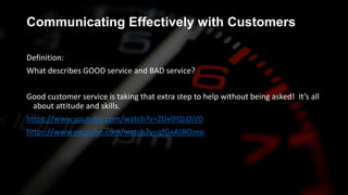Communicating Effectively with Customers
Definition:
What describes GOOD service and BAD service?
Good customer service is taking that extra step to help without being asked! It’s all
about attitude and skills.
https://www.youtube.com/watch?v=ZDxIFQLOiV0
https://www.youtube.com/watch?v=qfGxAJBOzeo
 