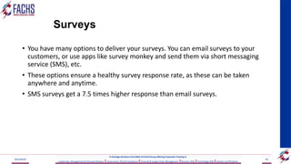 Surveys
• You have many options to deliver your surveys. You can email surveys to your
customers, or use apps like survey monkey and send them via short messaging
service (SMS), etc.
• These options ensure a healthy survey response rate, as these can be taken
anywhere and anytime.
• SMS surveys get a 7.5 times higher response than email surveys.
2023/06/03 60
A Strategic Business Unit (SBU) of Fachs Group offering Corporate Training in:
Leadership, Management & Personal Mastery I Governance, Risk & Compliance IFinancial & Supply Chain Management IBusiness Skills ITechnology Skills IIndustry Certifications
 