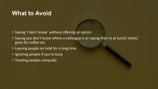 What to Avoid
• Saying ‘I don’t know’ without offering an option
• Saying you don’t know where a colleague is or saying they’re at lunch/ toilet/
gone for coffee etc
• Leaving people on hold for a long time
• Ignoring people if you’re busy
• Treating people unequally
 