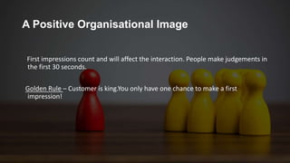 A Positive Organisational Image
First impressions count and will affect the interaction. People make judgements in
the first 30 seconds.
Golden Rule – Customer is king.You only have one chance to make a first
impression!
 
