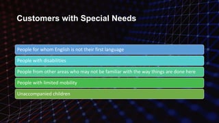Customers with Special Needs
People for whom English is not their first language
People with disabilities
People from other areas who may not be familiar with the way things are done here
People with limited mobility
Unaccompanied children
 