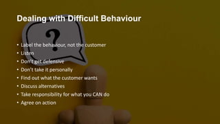 Dealing with Difficult Behaviour
• Label the behaviour, not the customer
• Listen
• Don’t get defensive
• Don’t take it personally
• Find out what the customer wants
• Discuss alternatives
• Take responsibility for what you CAN do
• Agree on action
 