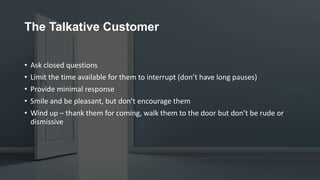 The Talkative Customer
• Ask closed questions
• Limit the time available for them to interrupt (don’t have long pauses)
• Provide minimal response
• Smile and be pleasant, but don’t encourage them
• Wind up – thank them for coming, walk them to the door but don’t be rude or
dismissive
 