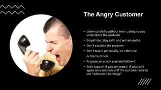 The Angry Customer
• Listen carefully without interrupting so you
understand the problem
• Empathize, Stay calm and remain polite
• Don’t escalate the problem
• Don’t take it personally, be defensive
or blame others.
• Propose an action plan and follow it
• Seek support if you are scared, if you can’t
agree on a solution or if the customer asks to
see “whoever’s in charge”
 