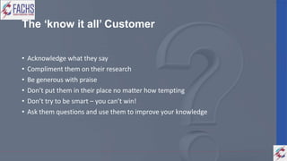 The ‘know it all’ Customer
• Acknowledge what they say
• Compliment them on their research
• Be generous with praise
• Don’t put them in their place no matter how tempting
• Don’t try to be smart – you can’t win!
• Ask them questions and use them to improve your knowledge
 