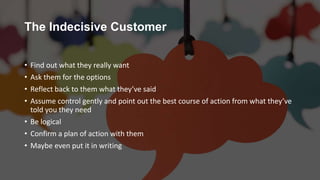 The Indecisive Customer
• Find out what they really want
• Ask them for the options
• Reflect back to them what they’ve said
• Assume control gently and point out the best course of action from what they’ve
told you they need
• Be logical
• Confirm a plan of action with them
• Maybe even put it in writing
 
