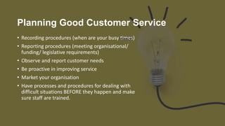 Planning Good Customer Service
• Recording procedures (when are your busy times)
• Reporting procedures (meeting organisational/
funding/ legislative requirements)
• Observe and report customer needs
• Be proactive in improving service
• Market your organisation
• Have processes and procedures for dealing with
difficult situations BEFORE they happen and make
sure staff are trained.
 