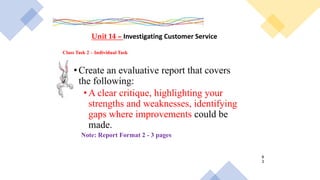Class Task 2 – Individual Task
Unit 14 – Investigating Customer Service
•Create an evaluative report that covers
the following:
•A clear critique, highlighting your
strengths and weaknesses, identifying
gaps where improvements could be
made.
Note: Report Format 2 - 3 pages
8
3
 
