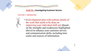 Class Task 3 – Individual Task
Unit 14 – Investigating Customer Service
• A development plan with realistic details of
the work that needs to be done on
improving your individual skill sets (based
on the strengths and weaknesses highlighted
above) to enhance your customer service
and communication skills, including time
scales and sources of information.
8
4
 