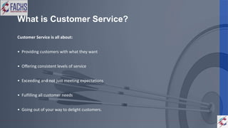 What is Customer Service?
Customer Service is all about:
• Providing customers with what they want
• Offering consistent levels of service
• Exceeding and not just meeting expectations
• Fulfilling all customer needs
• Going out of your way to delight customers.
 