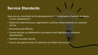 Service Standards
How can you contribute to the development and maintenance of service standards
in your organisation?
• Read and understand your organisation’s policies and procedures on customer
service
• Be prompt and efficient
• Ensure services are delivered in accordance with legislative or statutory
requirements
• Maintain accurate records
• Ensure any special needs of customers are taken into account
 