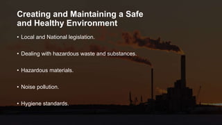 Creating and Maintaining a Safe
and Healthy Environment
• Local and National legislation.
• Dealing with hazardous waste and substances.
• Hazardous materials.
• Noise pollution.
• Hygiene standards.
 