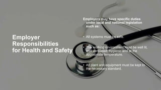 Employer
Responsibilities
for Health and Safety
Employers may have specific duties
under local and national legislation
such as:
• All systems must be safe.
• The working environment must be well lit,
well ventilated, hygienic and at the
appropriate temperature.
• All plant and equipment must be kept to
the necessary standard.
 