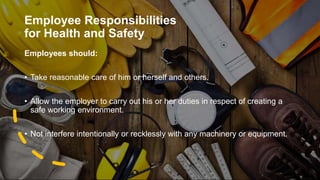 Employee Responsibilities
for Health and Safety
Employees should:
• Take reasonable care of him or herself and others.
• Allow the employer to carry out his or her duties in respect of creating a
safe working environment.
• Not interfere intentionally or recklessly with any machinery or equipment.
 