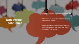 Non-Verbal
Techniques
• Lets the customer know you are interested
• Allows you to listen to customers’ feelings as
well as their words
• The moment a customer walks up to you,
regardless of what you are doing, make
immediate eye contact
 