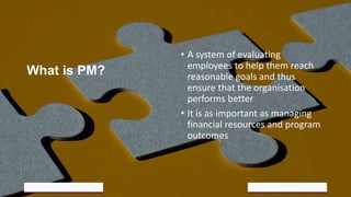 What is PM?
• A system of evaluating
employees to help them reach
reasonable goals and thus
ensure that the organisation
performs better
• It is as important as managing
financial resources and program
outcomes
5/18/2023 18
 