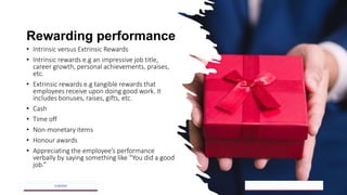 Rewarding performance
• Intrinsic versus Extrinsic Rewards
• Intrinsic rewards e.g an impressive job title,
career growth, personal achievements, praises,
etc.
• Extrinsic rewards e.g tangible rewards that
employees receive upon doing good work. It
includes bonuses, raises, gifts, etc.
• Cash
• Time off
• Non-monetary items
• Honour awards
• Appreciating the employee’s performance
verbally by saying something like “You did a good
job.”
5/18/2023 26
 