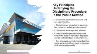 Key Principles
Underlying the
Disciplinary Procedure
in the Public Service
• • Discipline is a corrective measure and
not a punitive one.
• • Discipline must be applied in a prompt,
fair, consistent and progressive manner.
• • Discipline is a management function.
• • The disciplinary procedure should be
held in the place of work of an employee
and be understandable to all employees.
• • If an employee commits misconduct that
is also a criminal offence, both procedures
shall continue separately
5/18/2023 27
 