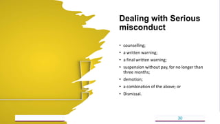 Dealing with Serious
misconduct
• counselling;
• a written warning;
• a final written warning;
• suspension without pay, for no longer than
three months;
• demotion;
• a combination of the above; or
• Dismissal.
5/18/2023 30
 