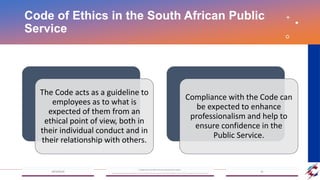 Code of Ethics in the South African Public
Service
The Code acts as a guideline to
employees as to what is
expected of them from an
ethical point of view, both in
their individual conduct and in
their relationship with others.
Compliance with the Code can
be expected to enhance
professionalism and help to
ensure confidence in the
Public Service.
 