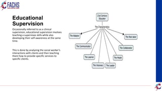 Educational
Supervision
Occasionally referred to as a clinical
supervision, educational supervision involves
teaching a supervisee skills while also
developing their self-awareness at the same
time.
This is done by analyzing the social worker’s
interactions with clients and then teaching
them how to provide specific services to
specific clients.
 